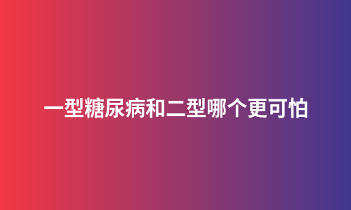 一型糖尿病和二型哪个更可怕