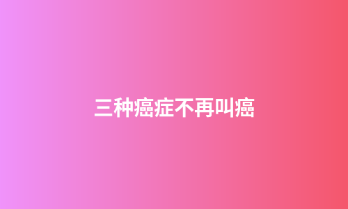 三种癌症不再叫癌