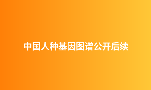 中国人种基因图谱公开后续