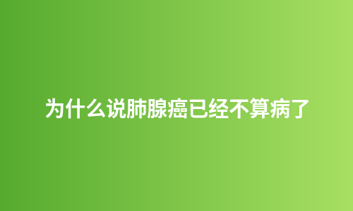为什么说肺腺癌已经不算病了