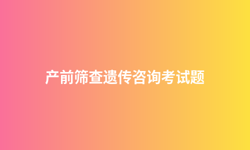 产前筛查遗传咨询考试题