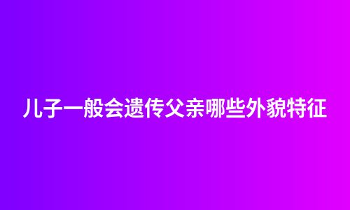 儿子一般会遗传父亲哪些外貌特征