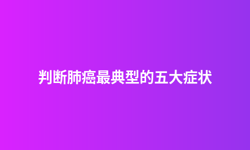 判断肺癌最典型的五大症状