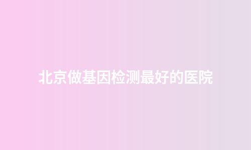 北京做基因检测最好的医院