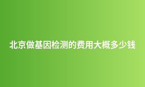 北京做基因检测的费用大概多少钱