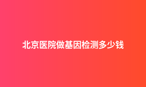 北京医院做基因检测多少钱