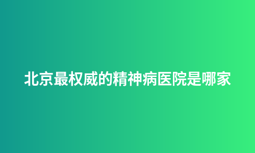 北京最权威的精神病医院是哪家