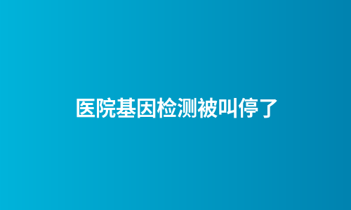 医院基因检测被叫停了