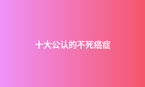 十大公认的不死癌症