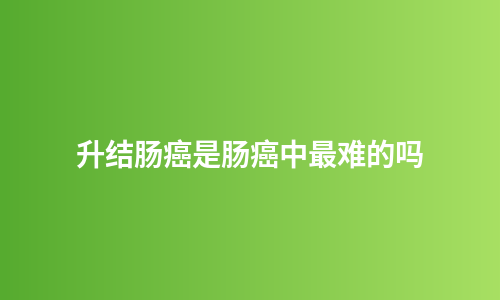 升结肠癌是肠癌中最难的吗