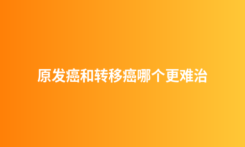 原发癌和转移癌哪个更难治