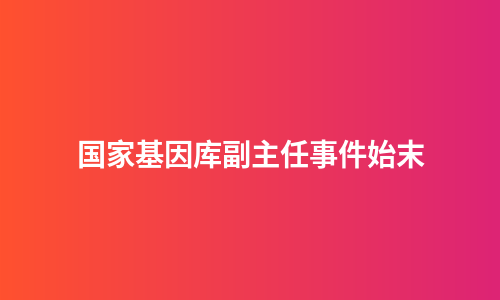 国家基因库副主任事件始末