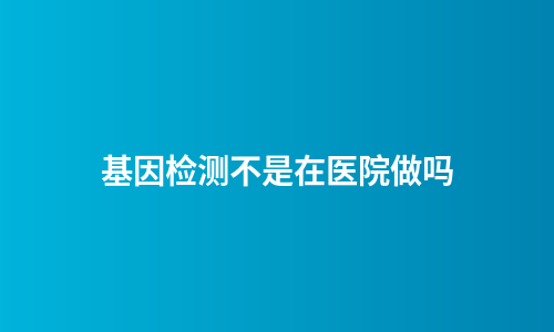 基因检测不是在医院做吗