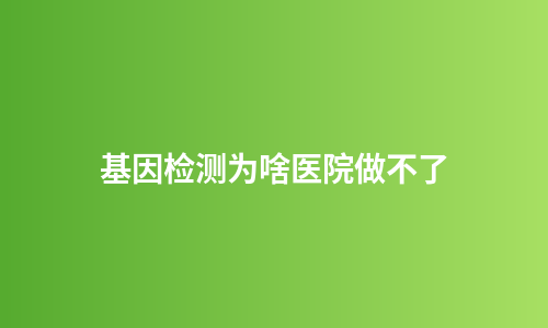 基因检测为啥医院做不了