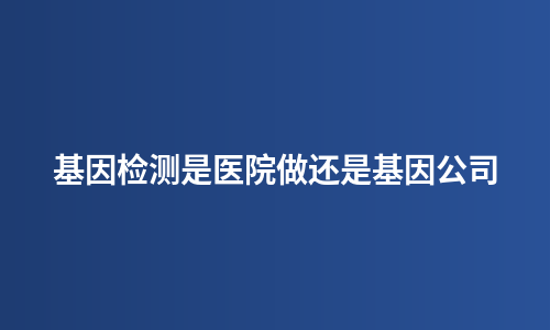 基因检测是医院做还是基因公司