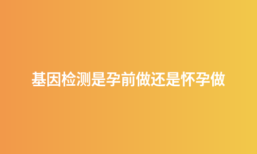 基因检测是孕前做还是怀孕做