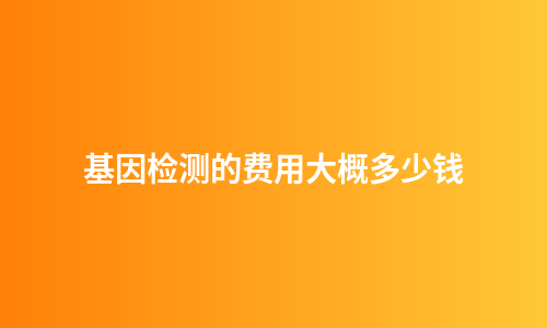 基因检测的费用大概多少钱