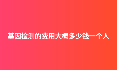 基因检测的费用大概多少钱一个人