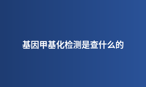 基因甲基化检测是查什么的