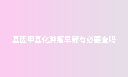 基因甲基化肿瘤早筛有必要查吗