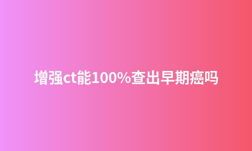 增强ct能100%查出早期癌吗