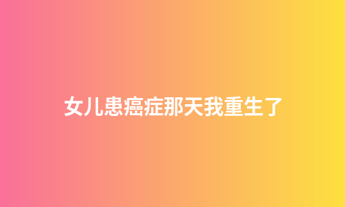 女儿患癌症那天我重生了