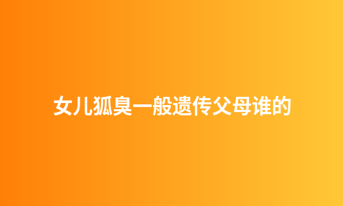 女儿狐臭一般遗传父母谁的