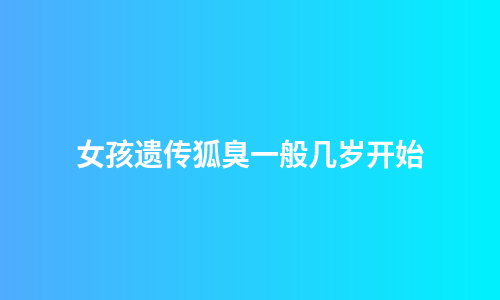 女孩遗传狐臭一般几岁开始