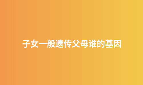 子女一般遗传父母谁的基因