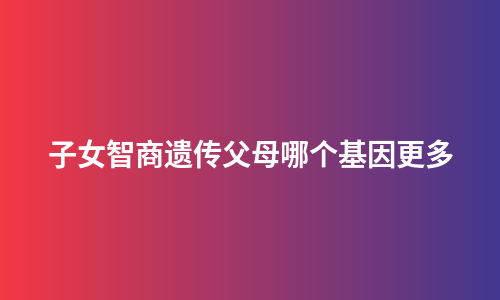 子女智商遗传父母哪个基因更多