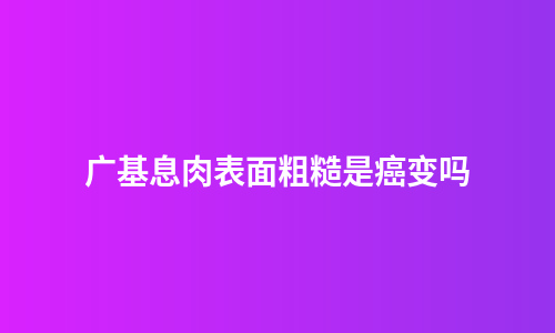 广基息肉表面粗糙是癌变吗
