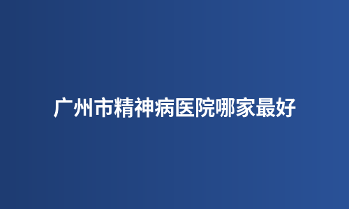 广州市精神病医院哪家最好