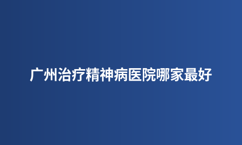 广州治疗精神病医院哪家最好