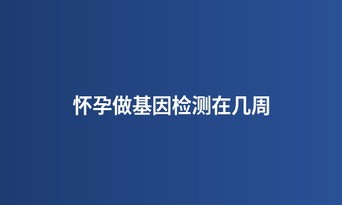 怀孕做基因检测在几周
