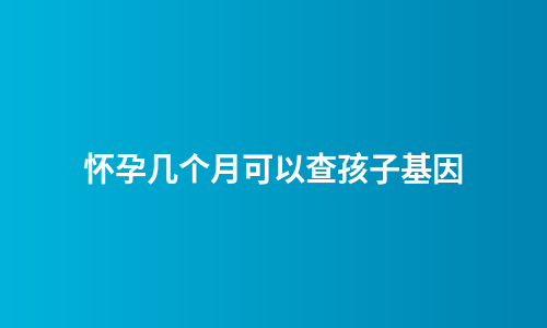 怀孕几个月可以查孩子基因