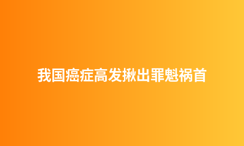 我国癌症高发揪出罪魁祸首