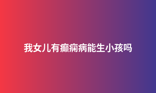 我女儿有癫痫病能生小孩吗