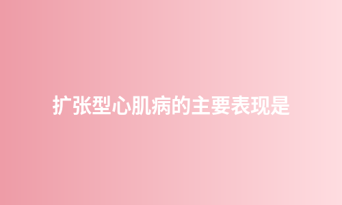 扩张型心肌病的主要表现是
