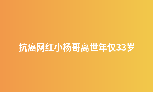 抗癌网红小杨哥离世年仅33岁