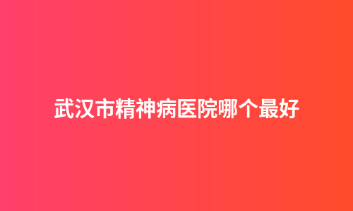 武汉市精神病医院哪个最好