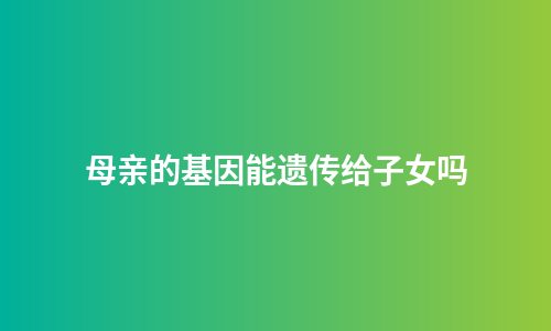 母亲的基因能遗传给子女吗