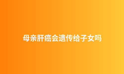 母亲肝癌会遗传给子女吗