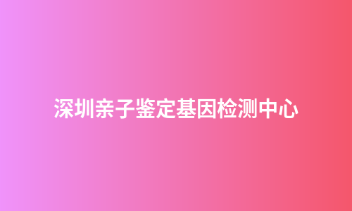 深圳亲子鉴定基因检测中心