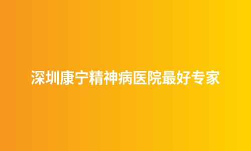 深圳康宁精神病医院最好专家