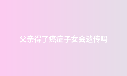 父亲得了癌症子女会遗传吗