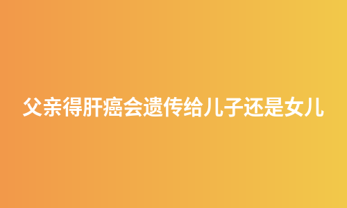 父亲得肝癌会遗传给儿子还是女儿