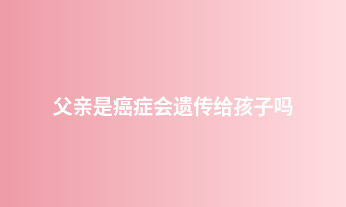 父亲是癌症会遗传给孩子吗