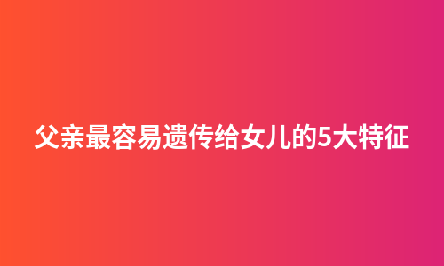 父亲最容易遗传给女儿的5大特征