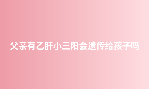 父亲有乙肝小三阳会遗传给孩子吗