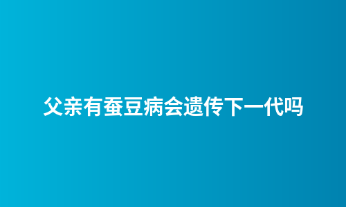 父亲有蚕豆病会遗传下一代吗